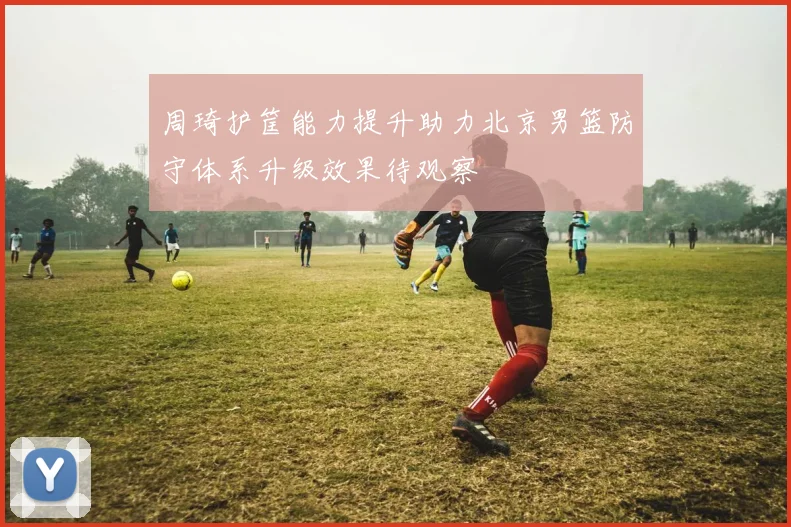 周琦护筐能力提升助力北京男篮防守体系升级效果待观察