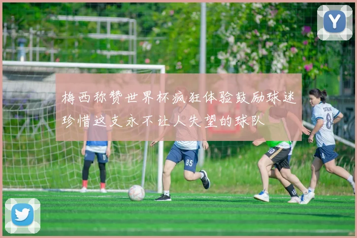 梅西称赞世界杯疯狂体验鼓励球迷珍惜这支永不让人失望的球队