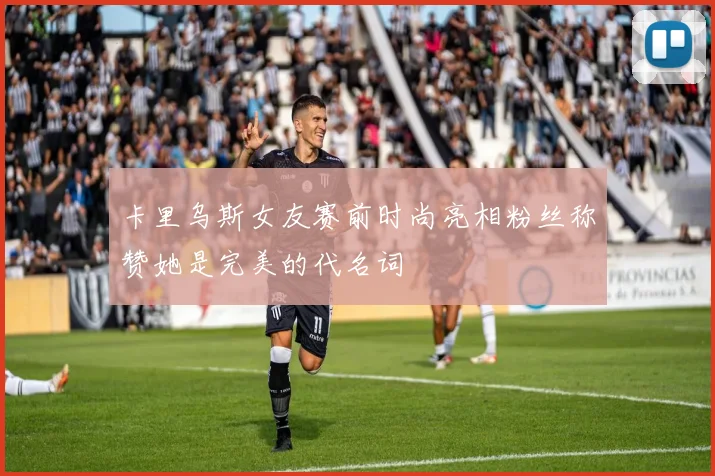 卡里乌斯女友赛前时尚亮相粉丝称赞她是完美的代名词