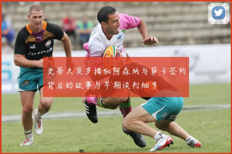 史蒂夫莫罗揭秘阿森纳与萨卡签约背后的故事与早期谈判细节