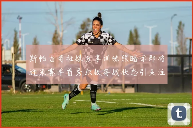 斯帕吉奇社媒分享训练照暗示即将迎来赛季首秀积极备战状态引关注