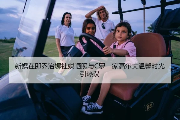 新婚在即乔治娜社媒晒照与C罗一家高尔夫温馨时光引热议
